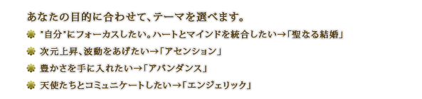 あなたの目的に合わせて、テーマを選べます。■”自分”にフォーカスしたい。ハートとマインドを統合したい→「聖なる結婚」■次元上昇、波動をあげたい→「アセンション」■豊かさを手に入れたい→「アバンダンス」■天使たちとコミュニケートしたい→「エンジェリック」