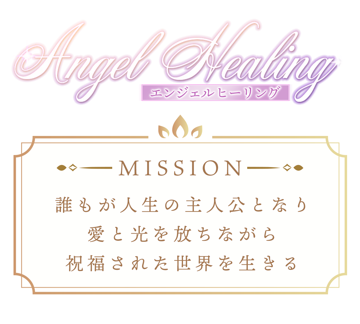 Angel Healing MISSION
〜『エンジェルヒーリング』ミッション〜
誰もが人生の主人公となり愛と光を放ちながら
祝福された世界を生きる