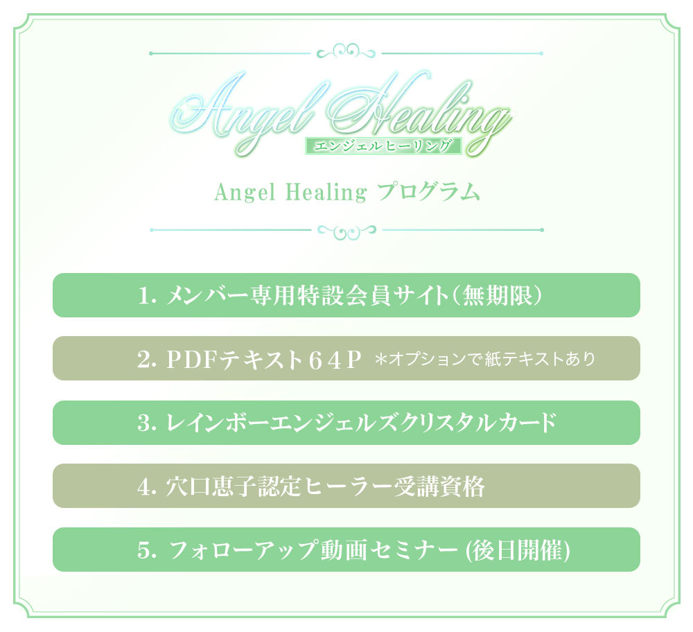 -Angel Healing-
プログラムメンバー専用特設会員サイト（無期限） 教材（冊子＆PDF 全64ページ） レインボーエンジェルズクリスタルカード メンバー専用 Facebookグループ 穴口恵子認定ヒーラー受講資格フォローアップ動画セミナー（後日開催）