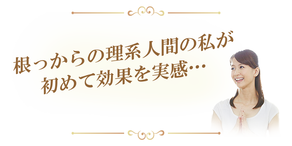 根っからの理系人間の私が
初めて効果を実感…