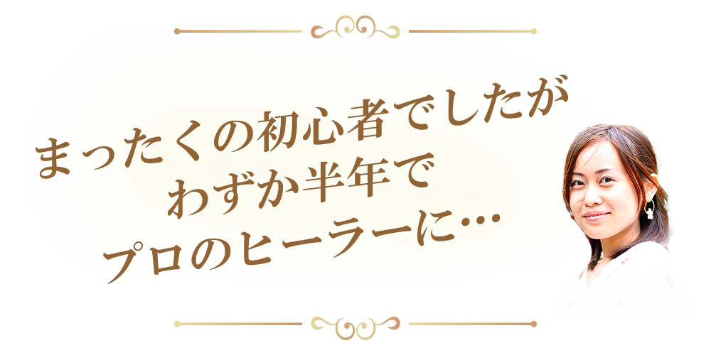 まったくの初心者でしたが
わずか半年でプロのヒーラーに…