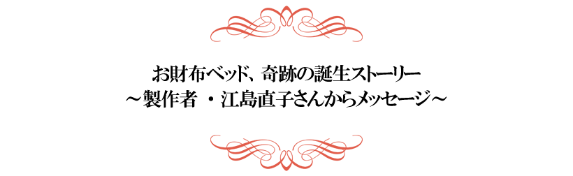 お財布ベッド、奇跡の誕生ストーリー
～製作者・江島直子さんからメッセージ～

