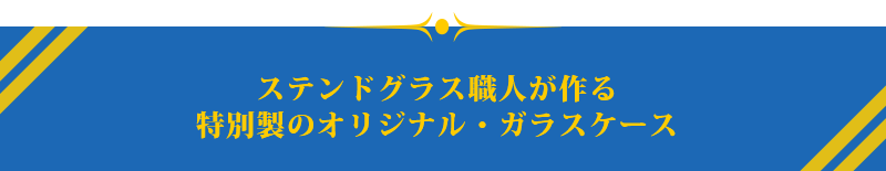 ステンドグラス職人が作る
特別製のオリジナル・ガラスケース

