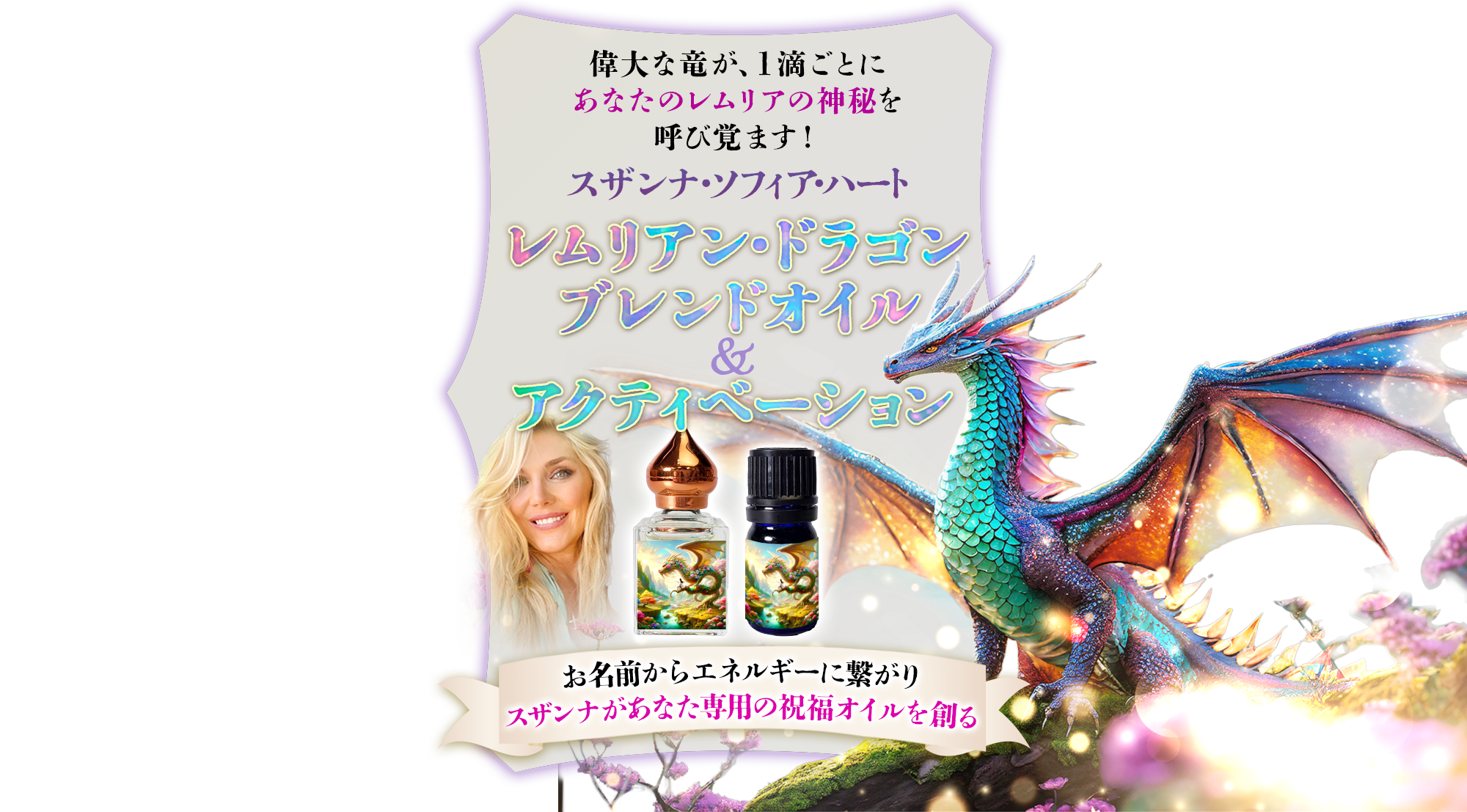 偉大な竜が、1滴ごとに
あなたのレムリアの神秘を呼び覚ます！スザンナ・ソフィア・ハート
レムリアンドラゴン・ブレンドオイル＆レムリアンドラゴン・アクティベーション
お名前からエネルギーに繋がりスザンナがあなた専用の祝福オイルを創る